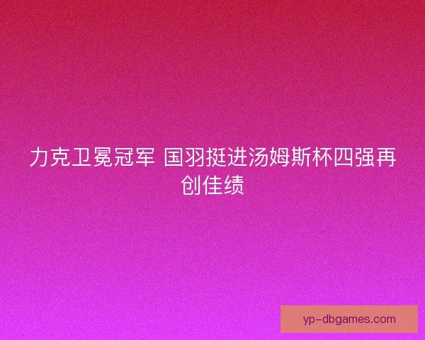 力克卫冕冠军 国羽挺进汤姆斯杯四强再创佳绩